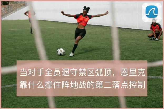 当对手全员退守禁区弧顶，恩里克靠什么撑住阵地战的第二落点控制