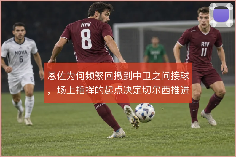 恩佐为何频繁回撤到中卫之间接球，场上指挥的起点决定切尔西推进方向