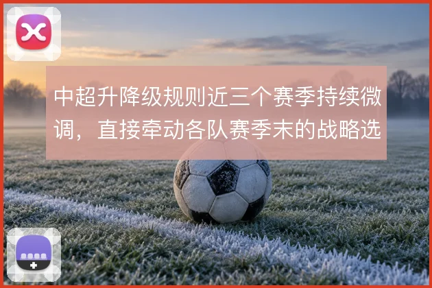 中超升降级规则近三个赛季持续微调,直接牵动各队赛季末的战略选择