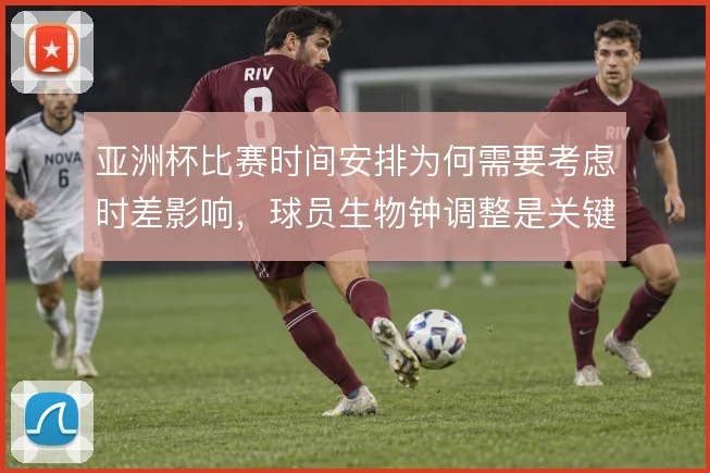 亚洲杯比赛时间安排为何需要考虑时差影响,球员生物钟调整是关键