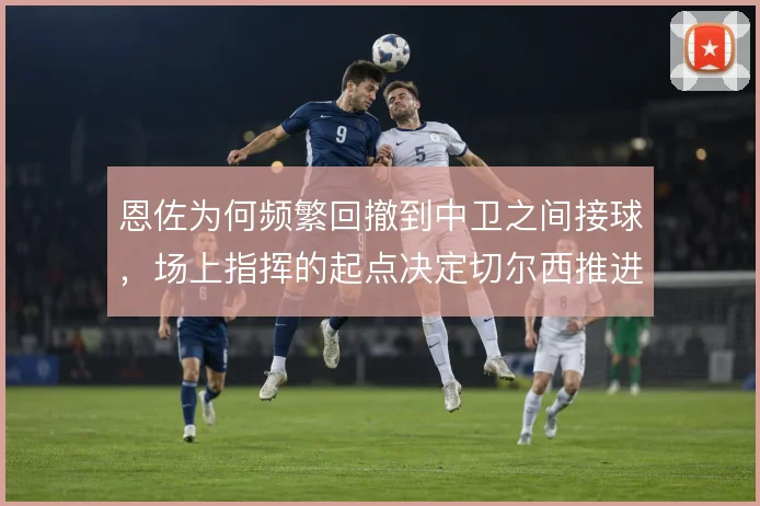 恩佐为何频繁回撤到中卫之间接球，场上指挥的起点决定切尔西推进方向