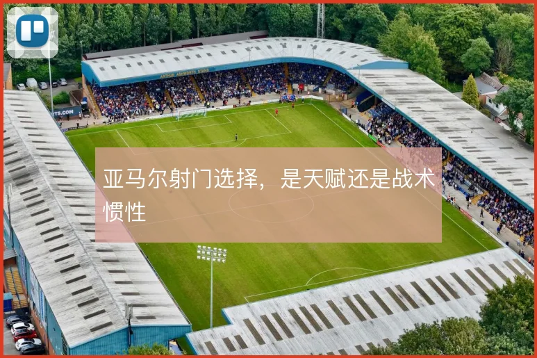 亚马尔射门选择，是天赋还是战术惯性