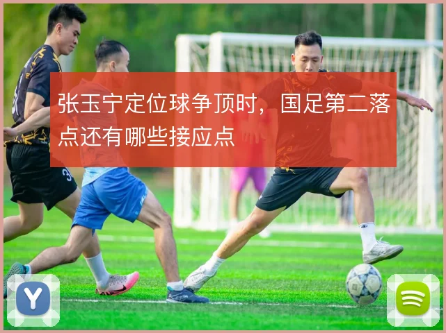 张玉宁定位球争顶时，国足第二落点还有哪些接应点