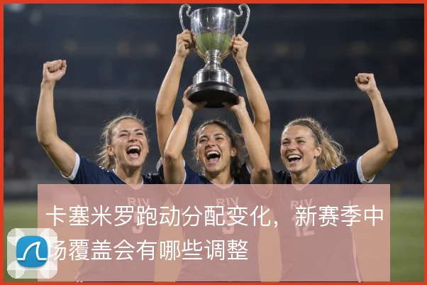 卡塞米罗跑动分配变化，新赛季中场覆盖会有哪些调整