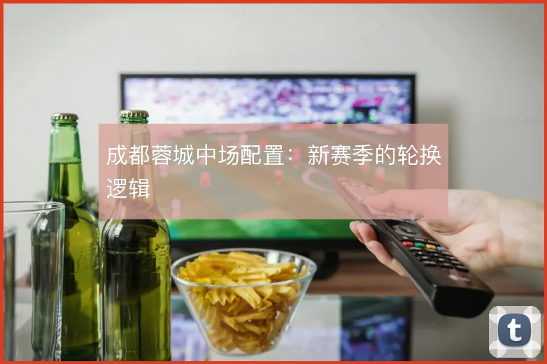 成都蓉城中场配置:新赛季的轮换逻辑