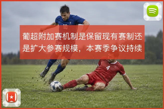 葡超附加赛机制是保留现有赛制还是扩大参赛规模,本赛季争议持续